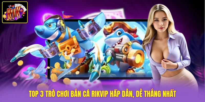 TOP 3 trò chơi Bắn Cá Rikvip hấp dẫn, dễ thắng nhất 